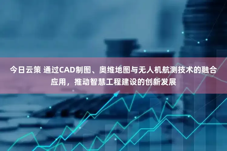 今日云策 通过CAD制图、奥维地图与无人机航测技术的融合应用，推动智慧工程建设的创新发展