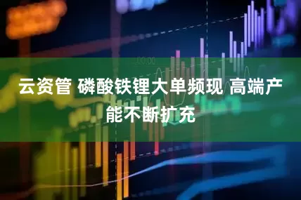 云资管 磷酸铁锂大单频现 高端产能不断扩充