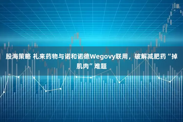 股海策略 礼来药物与诺和诺德Wegovy联用，破解减肥药“掉肌肉”难题