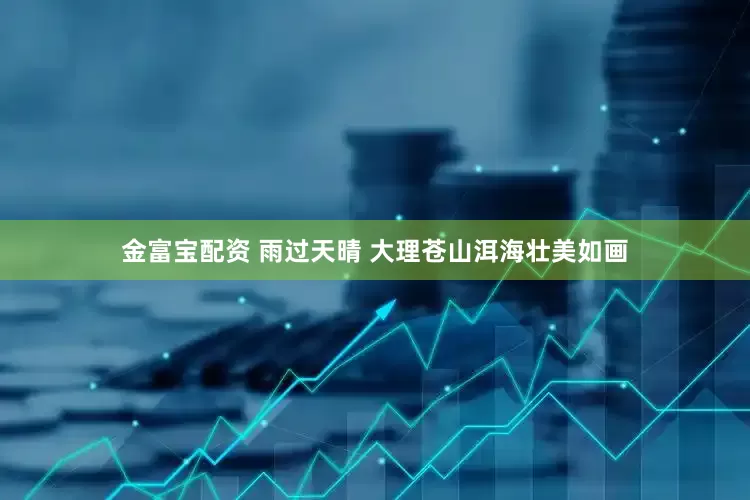金富宝配资 雨过天晴 大理苍山洱海壮美如画