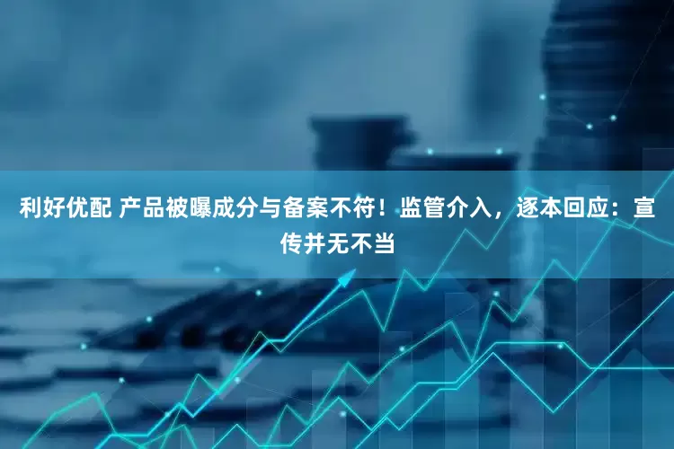利好优配 产品被曝成分与备案不符！监管介入，逐本回应：宣传并无不当