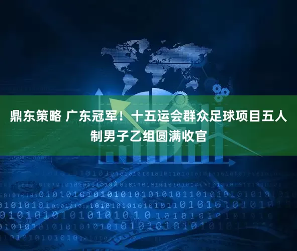 鼎东策略 广东冠军！十五运会群众足球项目五人制男子乙组圆满收官