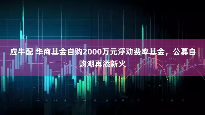 应牛配 华商基金自购2000万元浮动费率基金，公募自购潮再添新火