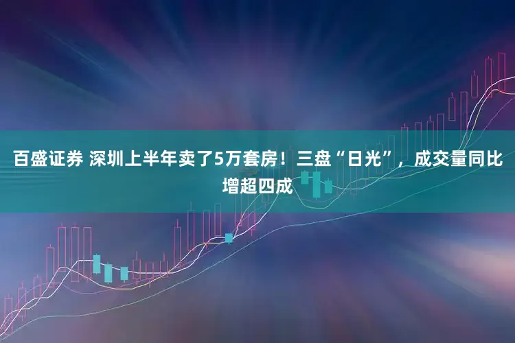 百盛证券 深圳上半年卖了5万套房！三盘“日光”，成交量同比增超四成