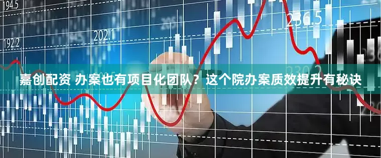嘉创配资 办案也有项目化团队？这个院办案质效提升有秘诀