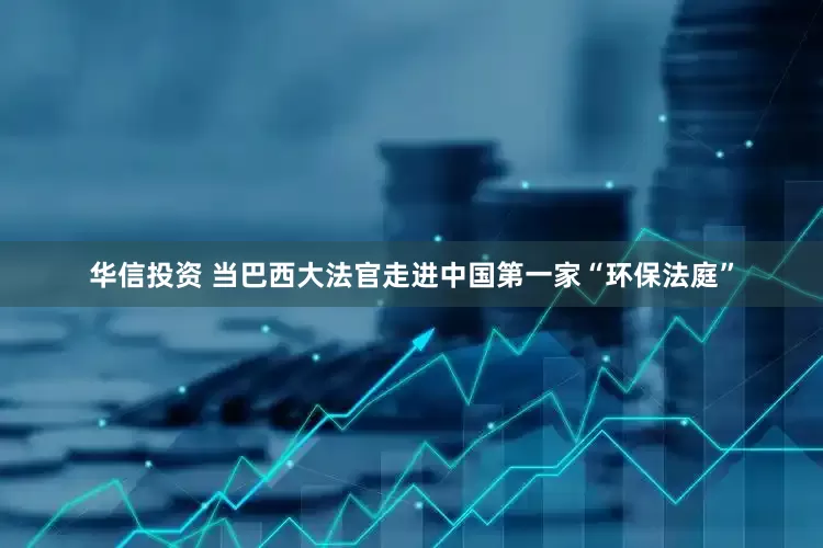 华信投资 当巴西大法官走进中国第一家“环保法庭”
