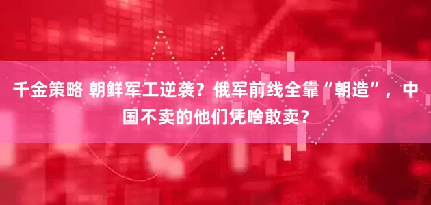 千金策略 朝鲜军工逆袭？俄军前线全靠“朝造”，中国不卖的他们凭啥敢卖？