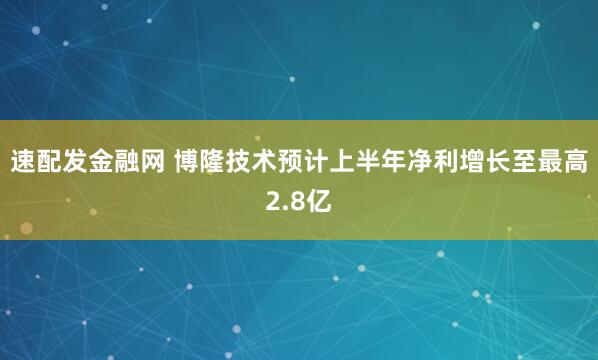 速配发金融网 博隆技术预计上半年净利增长至最高2.8亿
