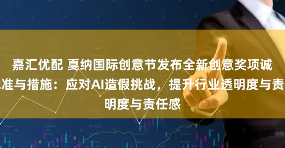 嘉汇优配 戛纳国际创意节发布全新创意奖项诚信标准与措施：应对AI造假挑战，提升行业透明度与责任感
