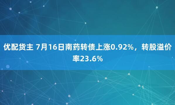 优配货主 7月16日南药转债上涨0.92%，转股溢价率23.6%