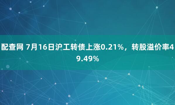 配查网 7月16日沪工转债上涨0.21%，转股溢价率49.49%