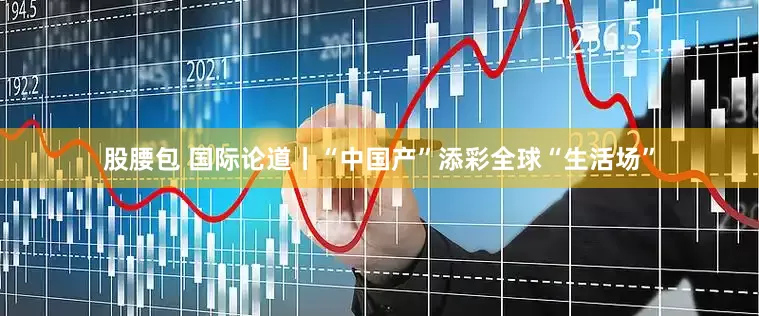 股腰包 国际论道丨“中国产”添彩全球“生活场”