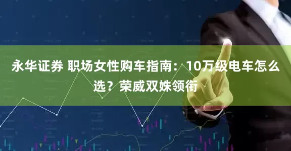 永华证券 职场女性购车指南：10万级电车怎么选？荣威双姝领衔