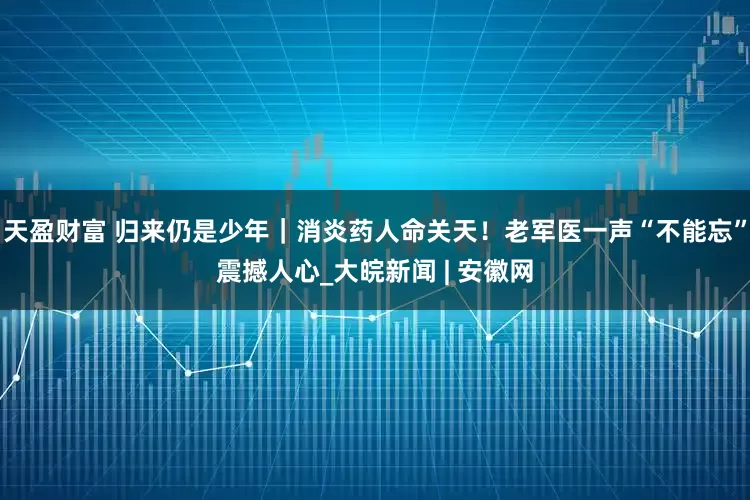 天盈财富 归来仍是少年｜消炎药人命关天！老军医一声“不能忘”震撼人心_大皖新闻 | 安徽网