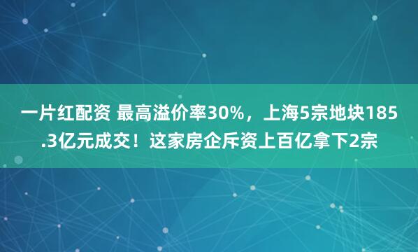 一片红配资 最高溢价率30%，上海5宗地块185.3亿元成交！这家房企斥资上百亿拿下2宗