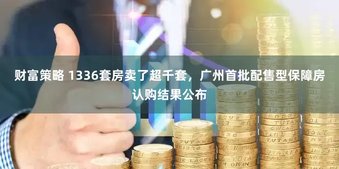 财富策略 1336套房卖了超千套，广州首批配售型保障房认购结果公布