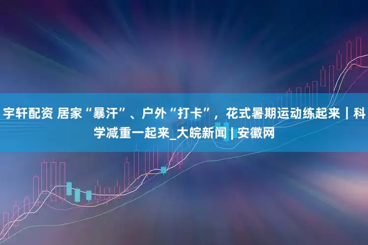 宇轩配资 居家“暴汗”、户外“打卡”，花式暑期运动练起来｜科学减重一起来_大皖新闻 | 安徽网