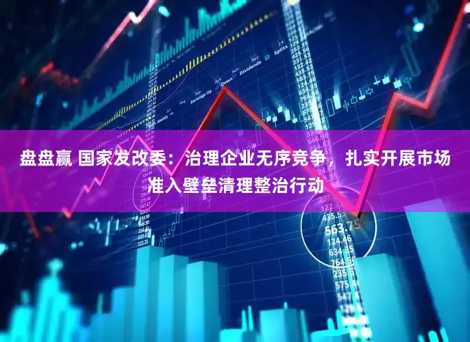 盘盘赢 国家发改委：治理企业无序竞争，扎实开展市场准入壁垒清理整治行动
