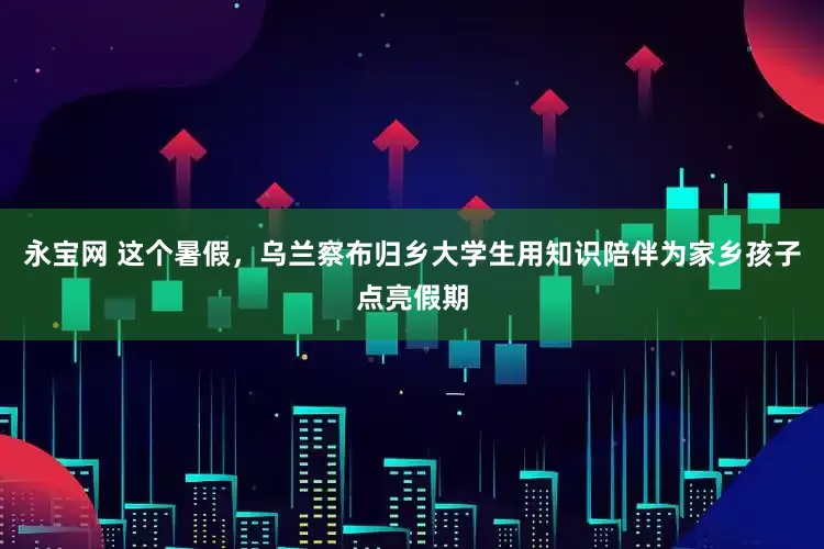 永宝网 这个暑假，乌兰察布归乡大学生用知识陪伴为家乡孩子点亮假期