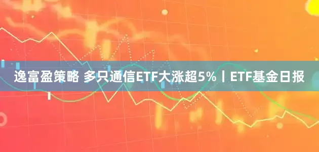 逸富盈策略 多只通信ETF大涨超5%丨ETF基金日报