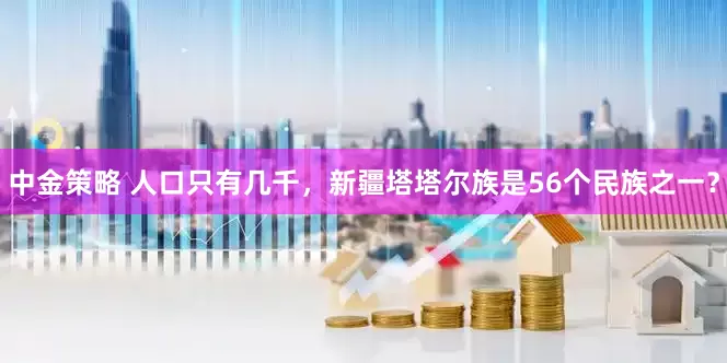 中金策略 人口只有几千，新疆塔塔尔族是56个民族之一？