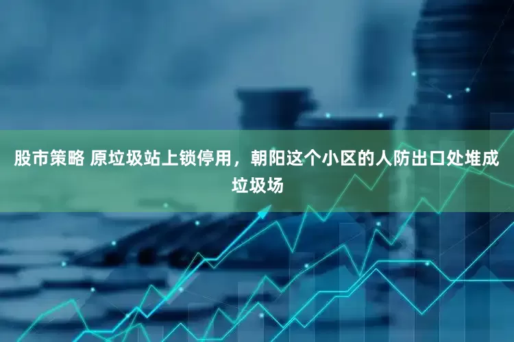 股市策略 原垃圾站上锁停用，朝阳这个小区的人防出口处堆成垃圾场