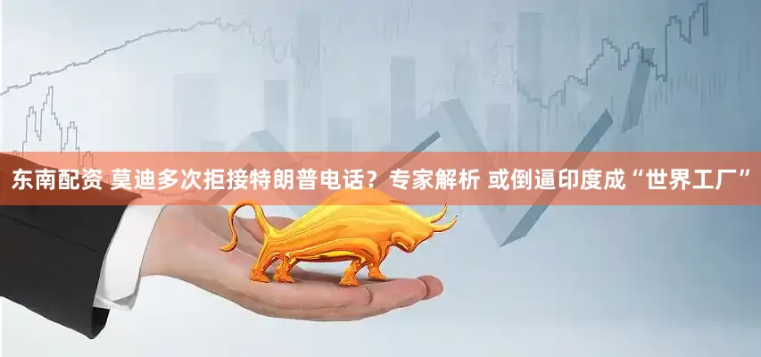 东南配资 莫迪多次拒接特朗普电话？专家解析 或倒逼印度成“世界工厂”