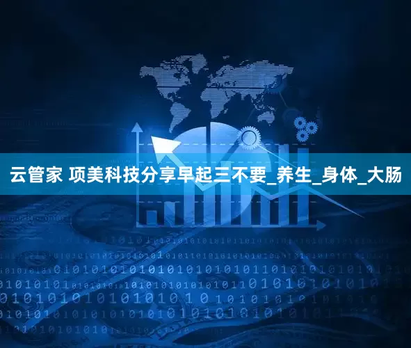 云管家 项美科技分享早起三不要_养生_身体_大肠