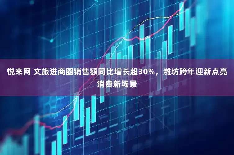 悦来网 文旅进商圈销售额同比增长超30%，潍坊跨年迎新点亮消费新场景