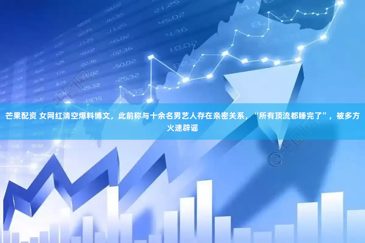 芒果配资 女网红清空爆料博文，此前称与十余名男艺人存在亲密关系，“所有顶流都睡完了”，被多方火速辟谣