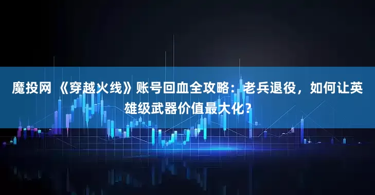 魔投网 《穿越火线》账号回血全攻略：老兵退役，如何让英雄级武器价值最大化？