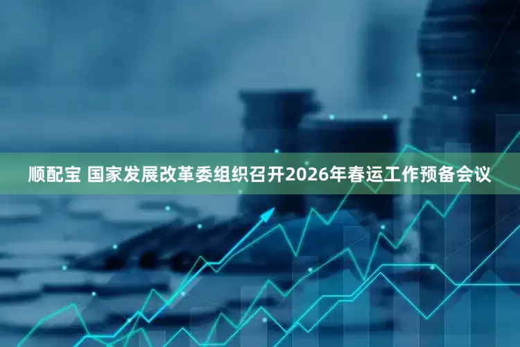 顺配宝 国家发展改革委组织召开2026年春运工作预备会议