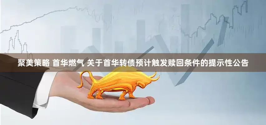 聚美策略 首华燃气 关于首华转债预计触发赎回条件的提示性公告