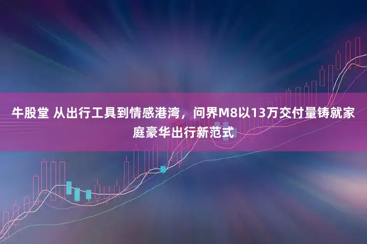 牛股堂 从出行工具到情感港湾，问界M8以13万交付量铸就家庭豪华出行新范式